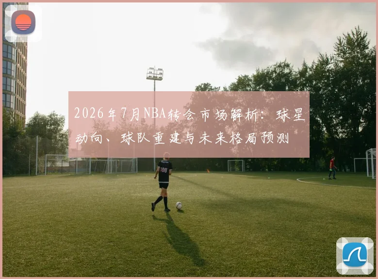 2026年7月NBA转会市场解析:球星动向、球队重建与未来格局预测