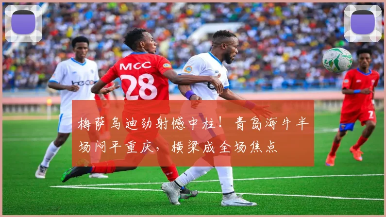 梅萨乌迪劲射憾中柱！青岛海牛半场闷平重庆，横梁成全场焦点
