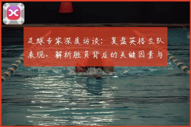 足球专家深度访谈：复盘英格兰队表现，解析胜负背后的关键因素与团队状态