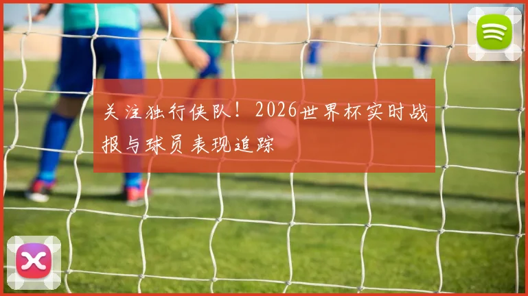 关注独行侠队！2026世界杯实时战报与球员表现追踪