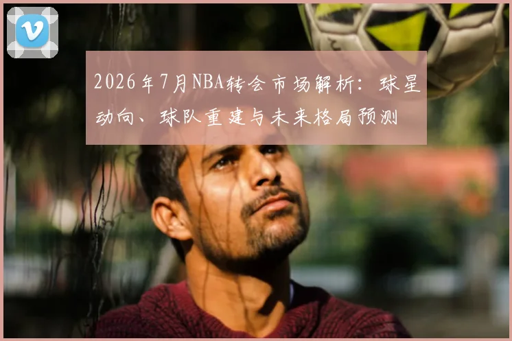 2026年7月NBA转会市场解析：球星动向、球队重建与未来格局预测