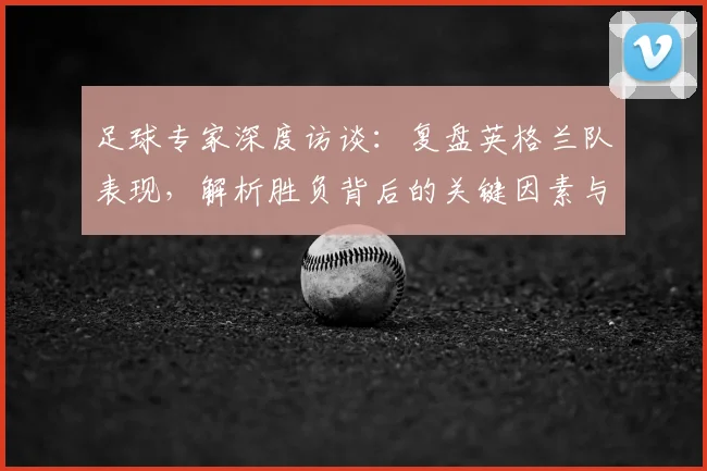足球专家深度访谈:复盘英格兰队表现,解析胜负背后的关键因素与团队状态