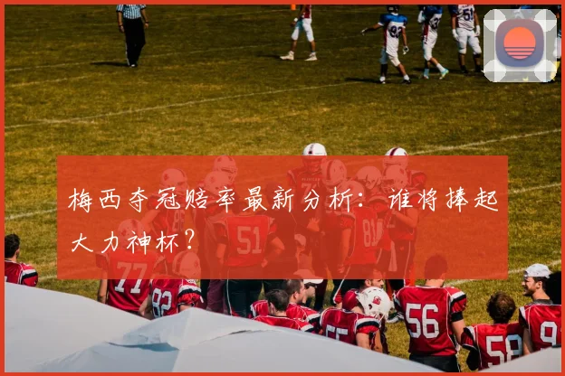 梅西夺冠赔率最新分析:谁将捧起大力神杯?