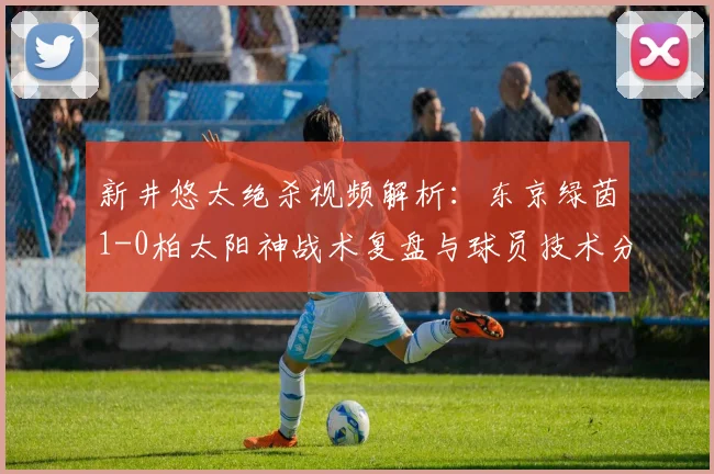 新井悠太绝杀视频解析：东京绿茵1-0柏太阳神战术复盘与球员技术分析