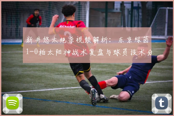 新井悠太绝杀视频解析:东京绿茵1-0柏太阳神战术复盘与球员技术分析